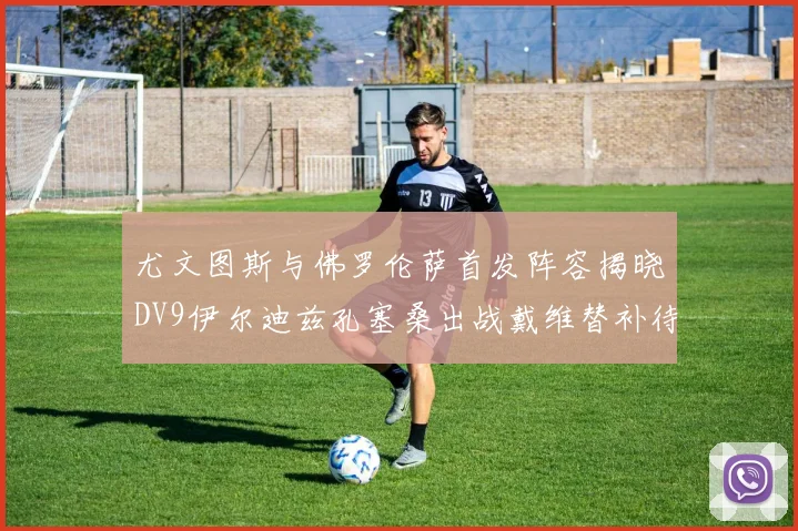 尤文图斯与佛罗伦萨首发阵容揭晓DV9伊尔迪兹孔塞桑出战戴维替补待命