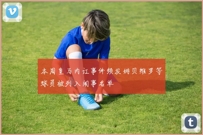 本周皇马内讧事件频发姆贝维罗等球员被列入闹事名单
