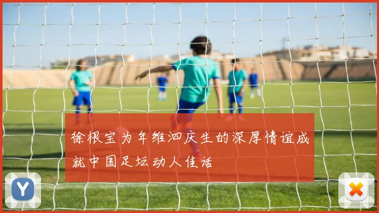 徐根宝为年维泗庆生的深厚情谊成就中国足坛动人佳话