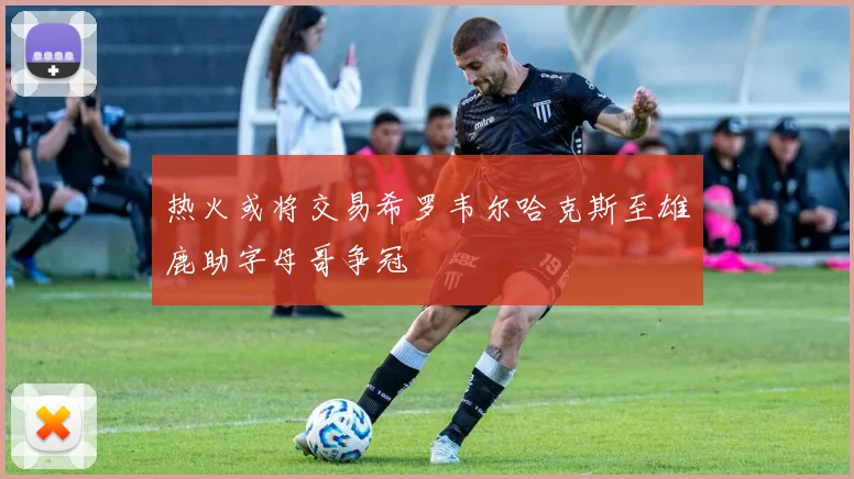 热火或将交易希罗韦尔哈克斯至雄鹿助字母哥争冠