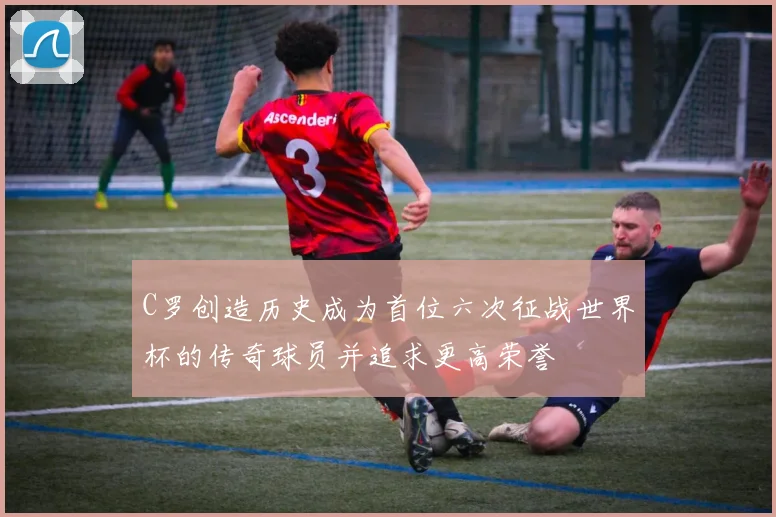 C罗创造历史成为首位六次征战世界杯的传奇球员并追求更高荣誉