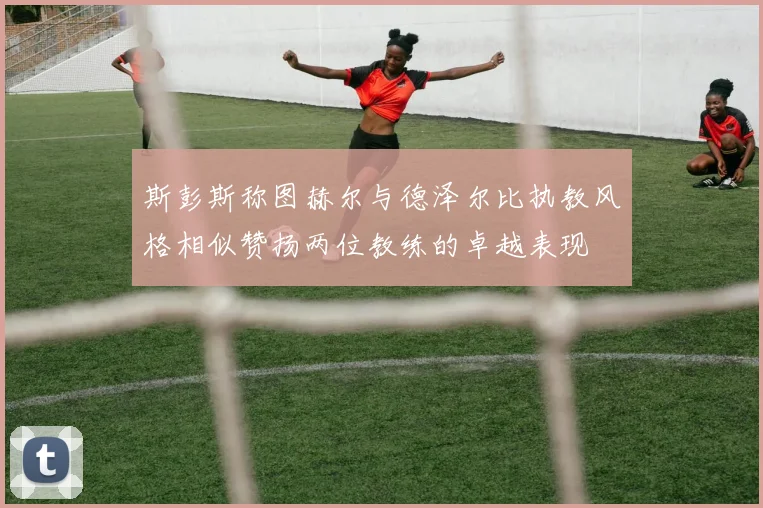 斯彭斯称图赫尔与德泽尔比执教风格相似赞扬两位教练的卓越表现