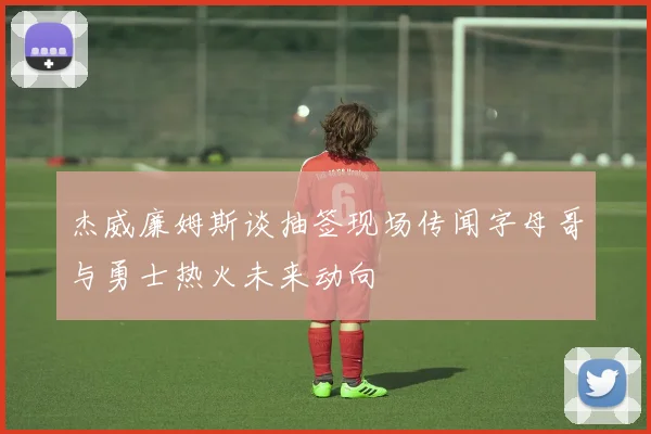 杰威廉姆斯谈抽签现场传闻字母哥与勇士热火未来动向