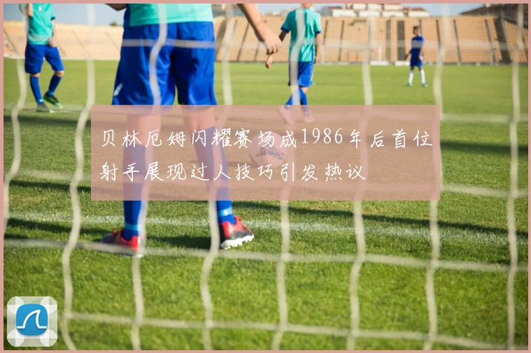 贝林厄姆闪耀赛场成1986年后首位射手展现过人技巧引发热议