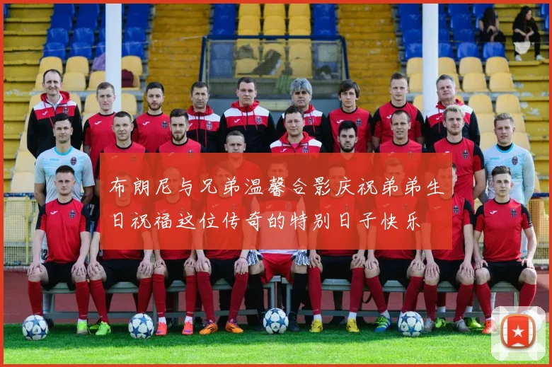 布朗尼与兄弟温馨合影庆祝弟弟生日祝福这位传奇的特别日子快乐