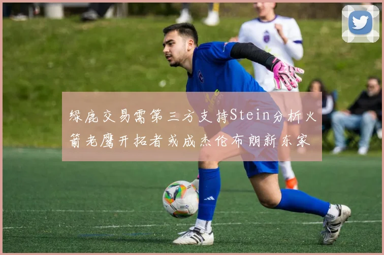 绿鹿交易需第三方支持Stein分析火箭老鹰开拓者或成杰伦布朗新东家