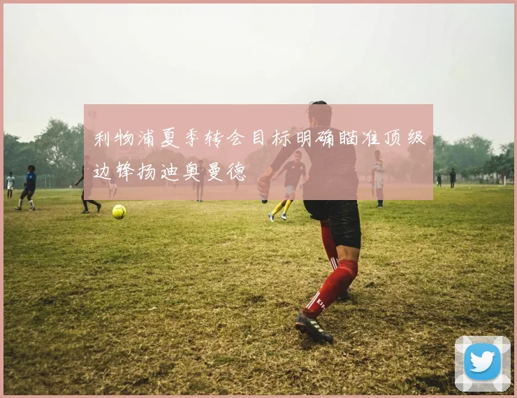 利物浦夏季转会目标明确瞄准顶级边锋扬迪奥曼德