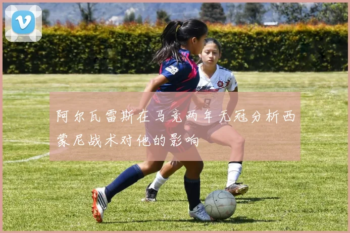 阿尔瓦雷斯在马竞两年无冠分析西蒙尼战术对他的影响