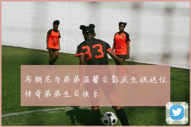 布朗尼与弟弟温馨合影庆生祝这位传奇弟弟生日快乐