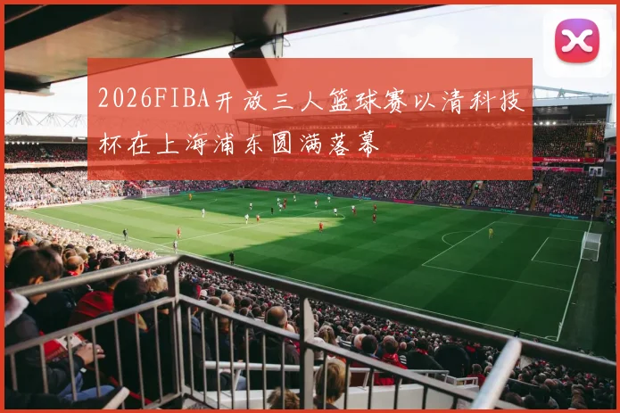 2026FIBA开放三人篮球赛以清科技杯在上海浦东圆满落幕