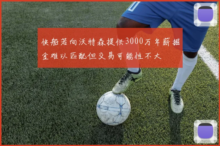快船若向沃特森提供3000万年薪掘金难以匹配但交易可能性不大