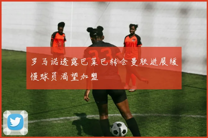 罗马诺透露巴莱巴转会曼联进展缓慢球员渴望加盟