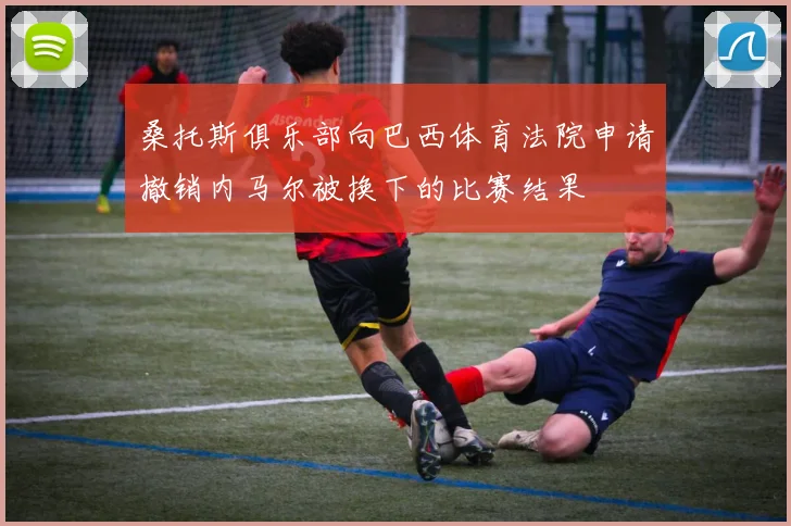 桑托斯俱乐部向巴西体育法院申请撤销内马尔被换下的比赛结果
