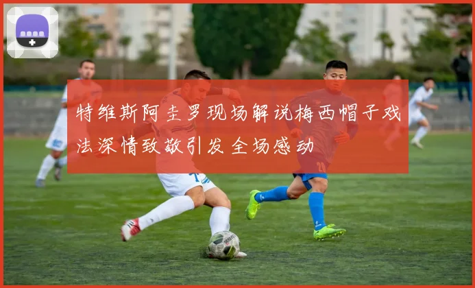 特维斯阿圭罗现场解说梅西帽子戏法深情致敬引发全场感动