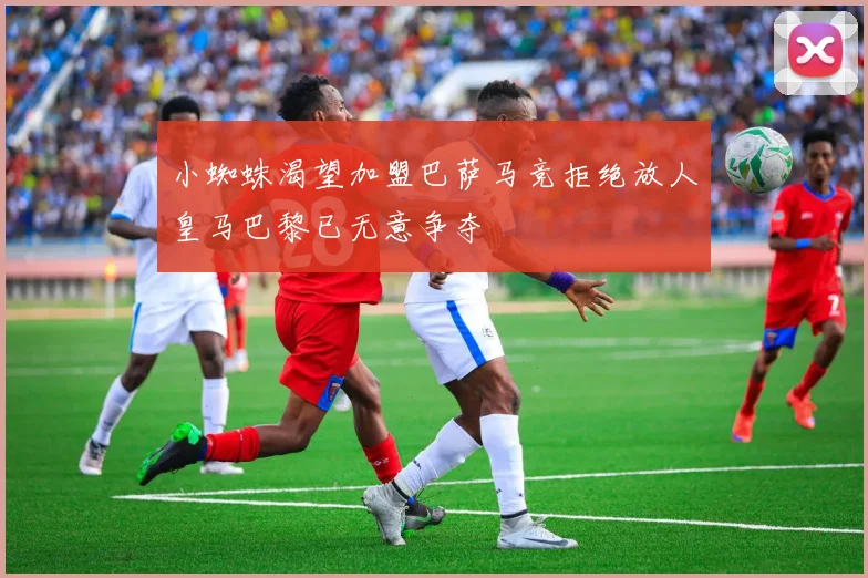 小蜘蛛渴望加盟巴萨马竞拒绝放人皇马巴黎已无意争夺